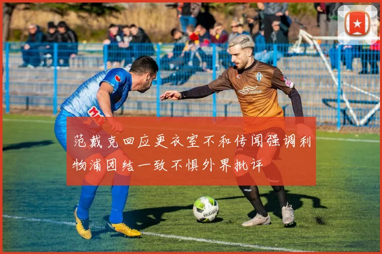 范戴克回应更衣室不和传闻强调利物浦团结一致不惧外界批评