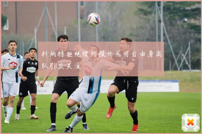 科纳特拒绝续约报价或将自由身离队引发关注