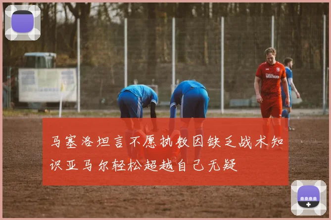 马塞洛坦言不愿执教因缺乏战术知识亚马尔轻松超越自己无疑