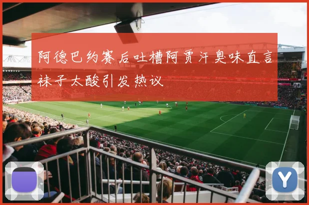 阿德巴约赛后吐槽阿贾汗臭味直言袜子太酸引发热议