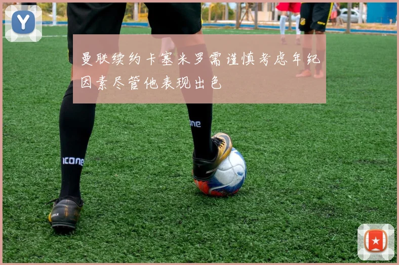 曼联续约卡塞米罗需谨慎考虑年纪因素尽管他表现出色