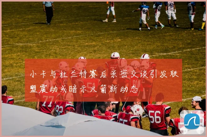 小卡与杜兰特赛后亲密交谈引发联盟震动或暗示火箭新动态