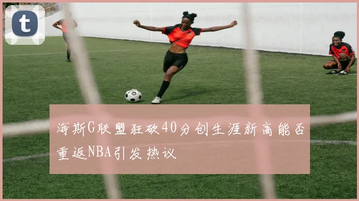 海斯G联盟狂砍40分创生涯新高能否重返NBA引发热议