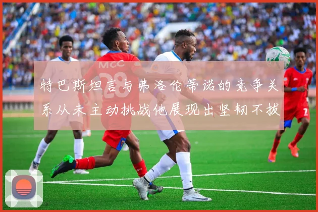 特巴斯坦言与弗洛伦蒂诺的竞争关系从未主动挑战他展现出坚韧不拔的精神