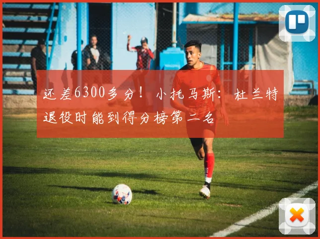 还差6300多分！小托马斯：杜兰特退役时能到得分榜第二名