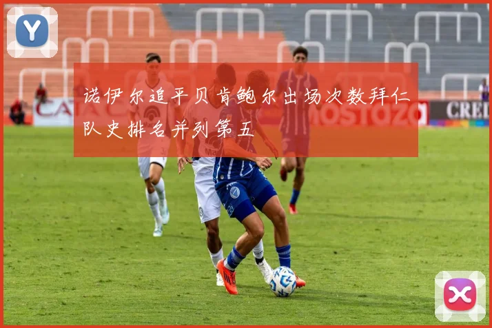 诺伊尔追平贝肯鲍尔出场次数拜仁队史排名并列第五