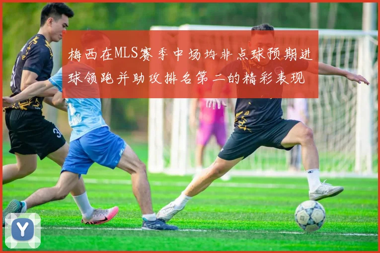 梅西在MLS赛季中场均非点球预期进球领跑并助攻排名第二的精彩表现