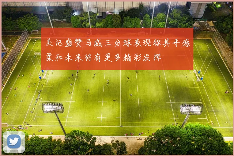 美记盛赞马威三分球表现称其手感柔和未来将有更多精彩发挥