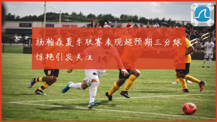 杨瀚森夏季联赛表现超预期三分球惊艳引发关注