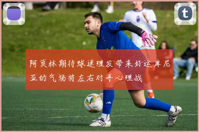 阿莫林期待球迷理发带来好运库尼亚的气场将左右对手心理战