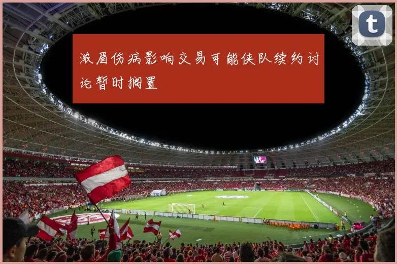 浓眉伤病影响交易可能侠队续约讨论暂时搁置