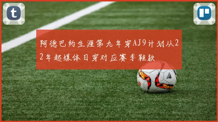 阿德巴约生涯第九年穿AJ9计划从22年起媒体日穿对应赛季鞋款