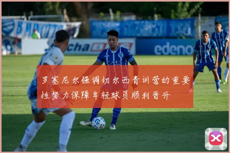罗塞尼尔强调切尔西青训营的重要性努力保障年轻球员顺利晋升