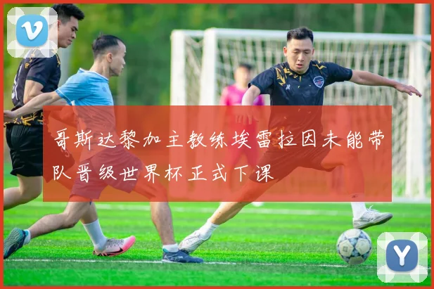 哥斯达黎加主教练埃雷拉因未能带队晋级世界杯正式下课