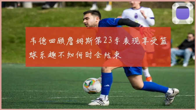 韦德回顾詹姆斯第23季表现享受篮球乐趣不知何时会结束