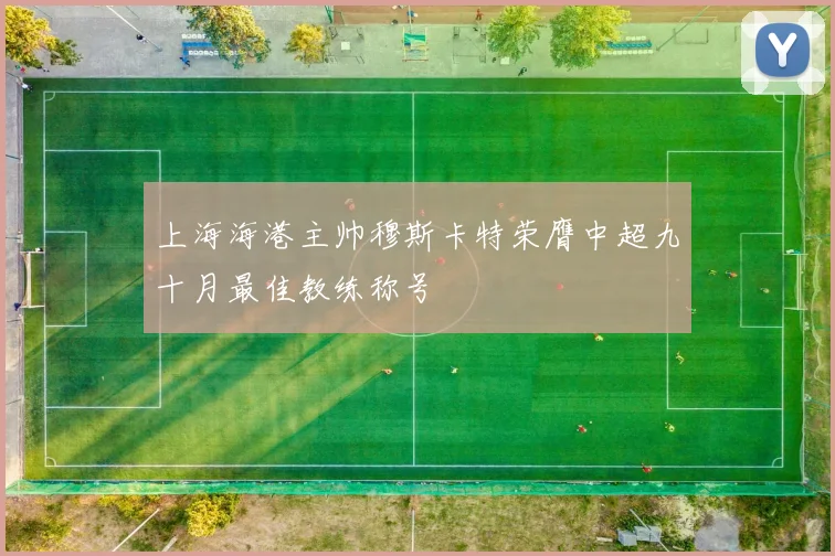 上海海港主帅穆斯卡特荣膺中超九十月最佳教练称号