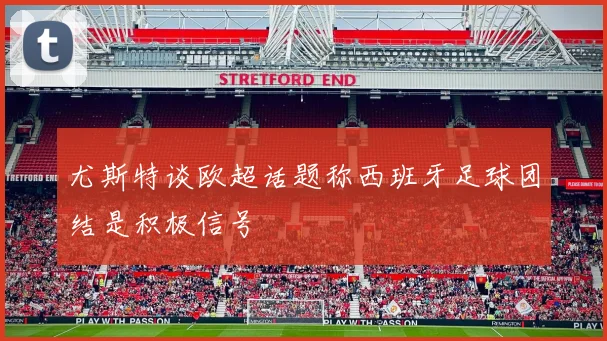 尤斯特谈欧超话题称西班牙足球团结是积极信号